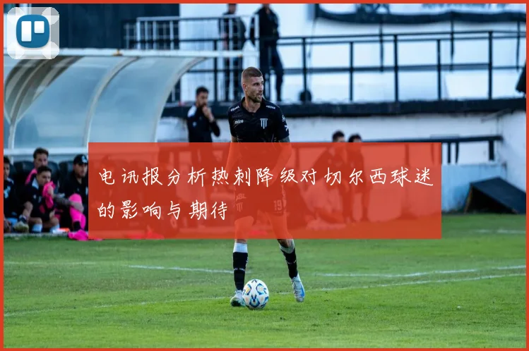 电讯报分析热刺降级对切尔西球迷的影响与期待
