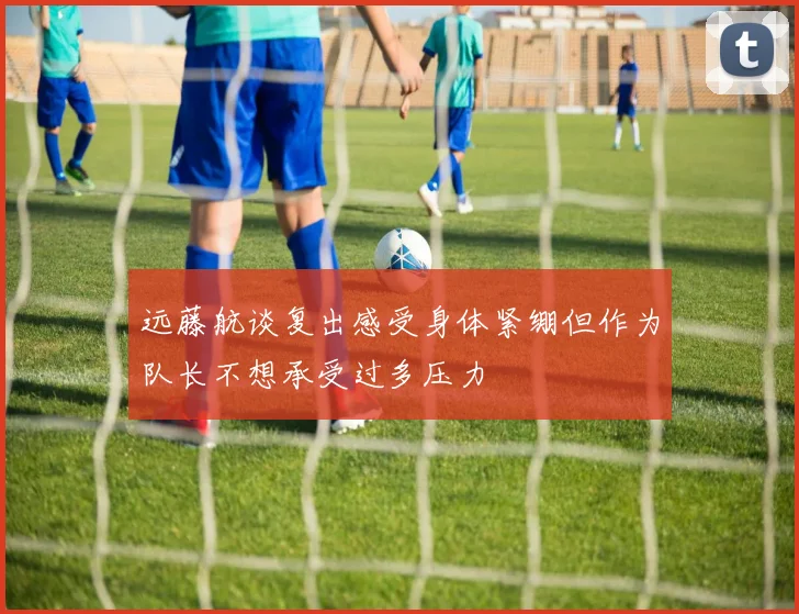 远藤航谈复出感受身体紧绷但作为队长不想承受过多压力