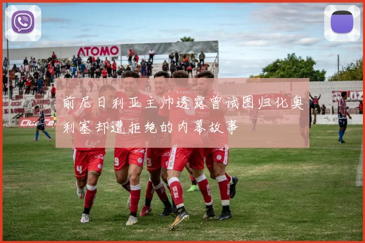 前尼日利亚主帅透露曾试图归化奥利塞却遭拒绝的内幕故事
