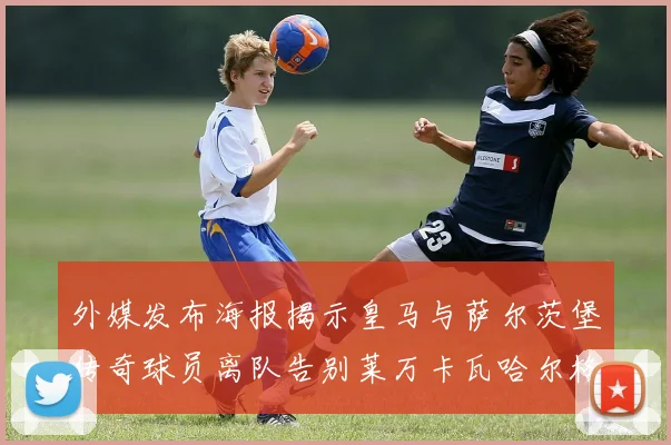 外媒发布海报揭示皇马与萨尔茨堡传奇球员离队告别莱万卡瓦哈尔格列兹曼