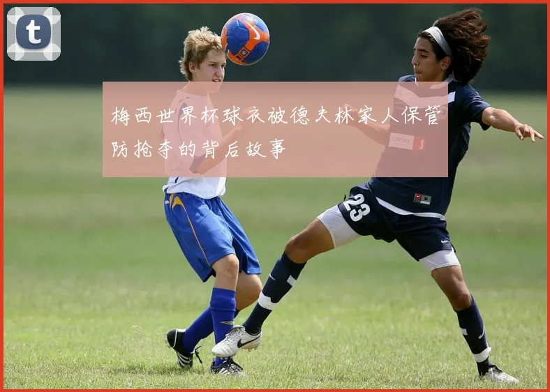 梅西世界杯球衣被德夫林家人保管防抢夺的背后故事
