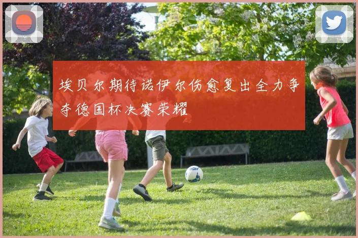 埃贝尔期待诺伊尔伤愈复出全力争夺德国杯决赛荣耀
