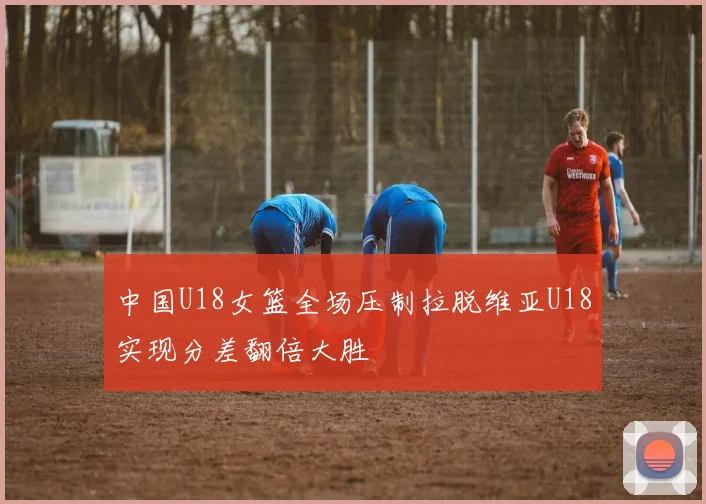 中国U18女篮全场压制拉脱维亚U18实现分差翻倍大胜