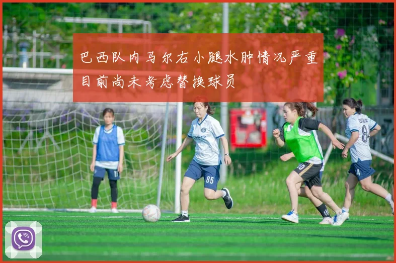 巴西队内马尔右小腿水肿情况严重目前尚未考虑替换球员