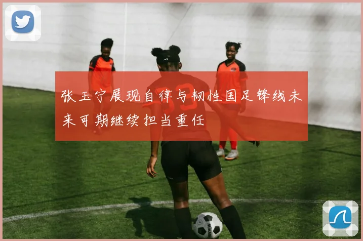 张玉宁展现自律与韧性国足锋线未来可期继续担当重任
