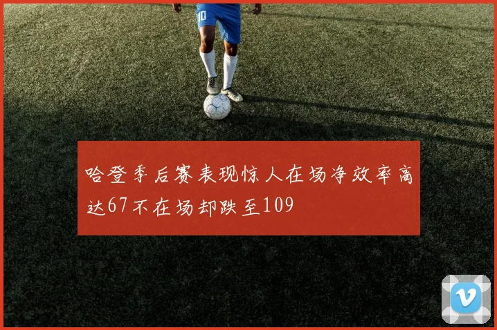 哈登季后赛表现惊人在场净效率高达67不在场却跌至109