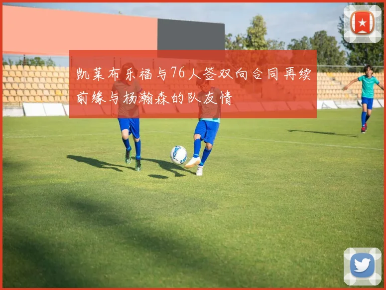 凯莱布乐福与76人签双向合同再续前缘与杨瀚森的队友情