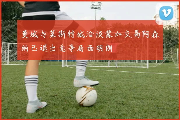 曼城与莱斯特城洽谈蒙加交易阿森纳已退出竞争局面明朗